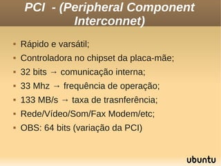 PCI - (Peripheral Component
             Interconnet)
   Rápido e varsátil;
   Controladora no chipset da placa-mãe;
   32 bits → comunicação interna;
   33 Mhz → frequência de operação;
   133 MB/s → taxa de trasnferência;
   Rede/Vídeo/Som/Fax Modem/etc;
   OBS: 64 bits (variação da PCI)
 