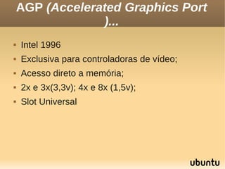 AGP (Accelerated Graphics Port
                 )...
   Intel 1996
   Exclusiva para controladoras de vídeo;
   Acesso direto a memória;
   2x e 3x(3,3v); 4x e 8x (1,5v);
   Slot Universal
 