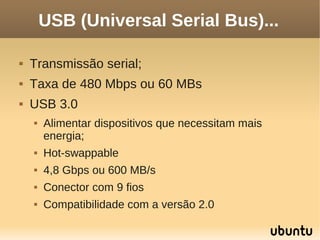 USB (Universal Serial Bus)...

   Transmissão serial;
   Taxa de 480 Mbps ou 60 MBs
   USB 3.0
       Alimentar dispositivos que necessitam mais
        energia;
       Hot-swappable
       4,8 Gbps ou 600 MB/s
       Conector com 9 fios
       Compatibilidade com a versão 2.0
 