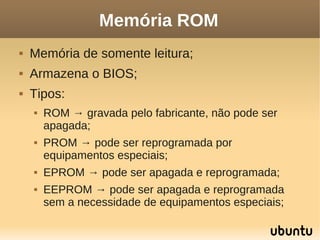 Memória ROM
   Memória de somente leitura;
   Armazena o BIOS;
   Tipos:
       ROM → gravada pelo fabricante, não pode ser
        apagada;
       PROM → pode ser reprogramada por
        equipamentos especiais;
       EPROM → pode ser apagada e reprogramada;
       EEPROM → pode ser apagada e reprogramada
        sem a necessidade de equipamentos especiais;
 