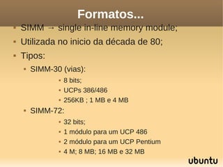 Formatos...
   SIMM → single in-line memory module;
   Utilizada no inicio da década de 80;
   Tipos:
       SIMM-30 (vias):
                  8 bits;
                  UCPs 386/486
                  256KB ; 1 MB e 4 MB
       SIMM-72:
                  32 bits;
                  1 módulo para um UCP 486
                  2 módulo para um UCP Pentium
                  4 M; 8 MB; 16 MB e 32 MB
 