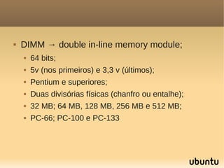    DIMM → double in-line memory module;
       64 bits;
       5v (nos primeiros) e 3,3 v (últimos);
       Pentium e superiores;
       Duas divisórias físicas (chanfro ou entalhe);
       32 MB; 64 MB, 128 MB, 256 MB e 512 MB;
       PC-66; PC-100 e PC-133
 