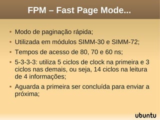 FPM – Fast Page Mode...

   Modo de paginação rápida;
   Utilizada em módulos SIMM-30 e SIMM-72;
   Tempos de acesso de 80, 70 e 60 ns;
   5-3-3-3: utiliza 5 ciclos de clock na primeira e 3
    ciclos nas demais, ou seja, 14 ciclos na leitura
    de 4 informações;
   Aguarda a primeira ser concluída para enviar a
    próxima;
 