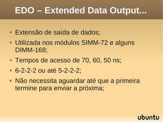 EDO – Extended Data Output...

   Extensão de saída de dados;
   Utilizada nos módulos SIMM-72 e alguns
    DIMM-168;
   Tempos de acesso de 70, 60, 50 ns;
   6-2-2-2 ou até 5-2-2-2;
   Não necessita aguardar até que a primeira
    termine para enviar a próxima;
 