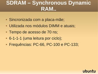 SDRAM – Synchronous Dynamic
           RAM..
   Sincronizada com a placa-mãe;
   Utilizada nos módulos DIMM e atuais;
   Tempo de acesso de 70 ns;
   6-1-1-1 (uma leitura por ciclo);
   Frequências: PC-66, PC-100 e PC-133;
 