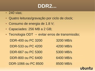 DDR2...
   240 vias;
   Quatro leituras/gravação por ciclo de clock;
   Consumo de energia de 1.8 V;
   Capaciades: 256 MB a 2 GB;
   Tecnologia ODT → evitar erros de transmissão;
    DDR-400 ou PC 3200              3200 MB/s
    DDR-533 ou PC 4200              4200 MB/s
    DDR-667 ou PC 5300              5300 MB/s
    DDR-800 ou PC 6400              6400 MB/s
    DDR-1066 ou PC 8500             8500 MB/s
 
