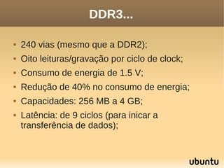 DDR3...

   240 vias (mesmo que a DDR2);
   Oito leituras/gravação por ciclo de clock;
   Consumo de energia de 1.5 V;
   Redução de 40% no consumo de energia;
   Capacidades: 256 MB a 4 GB;
   Latência: de 9 ciclos (para inicar a
    transferência de dados);
 