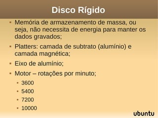 Disco Rígido
   Memória de armazenamento de massa, ou
    seja, não necessita de energia para manter os
    dados gravados;
   Platters: camada de subtrato (alumínio) e
    camada magnética;
   Eixo de alumínio;
   Motor – rotações por minuto;
       3600
       5400
       7200
       10000
 