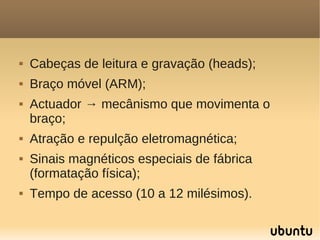    Cabeças de leitura e gravação (heads);
   Braço móvel (ARM);
   Actuador → mecânismo que movimenta o
    braço;
   Atração e repulção eletromagnética;
   Sinais magnéticos especiais de fábrica
    (formatação física);
   Tempo de acesso (10 a 12 milésimos).
 