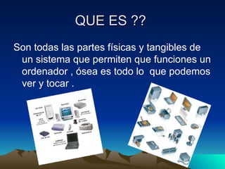 QUE ES ??
Son todas las partes físicas y tangibles de
un sistema que permiten que funciones un
ordenador , ósea es todo lo que podemos
ver y tocar .