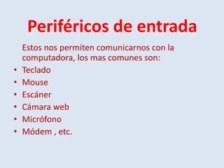 Periféricos de entrada
    Estos nos permiten comunicarnos con la
    computadora, los mas comunes son:
•   Teclado
•   Mouse
•   Escáner
•   Cámara web
•   Micrófono
•   Módem , etc.
 