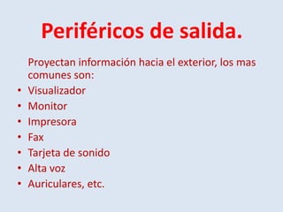 Periféricos de salida.
    Proyectan información hacia el exterior, los mas
    comunes son:
•   Visualizador
•   Monitor
•   Impresora
•   Fax
•   Tarjeta de sonido
•   Alta voz
•   Auriculares, etc.
 