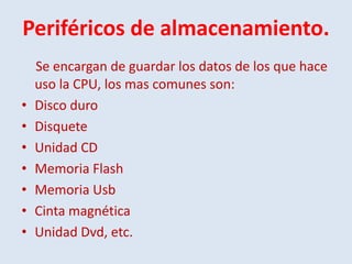Periféricos de almacenamiento.
    Se encargan de guardar los datos de los que hace
    uso la CPU, los mas comunes son:
•   Disco duro
•   Disquete
•   Unidad CD
•   Memoria Flash
•   Memoria Usb
•   Cinta magnética
•   Unidad Dvd, etc.
 