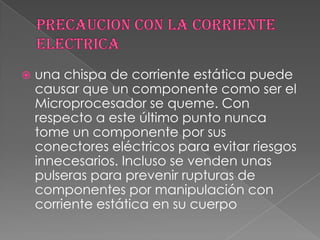    una chispa de corriente estática puede
    causar que un componente como ser el
    Microprocesador se queme. Con
    respecto a este último punto nunca
    tome un componente por sus
    conectores eléctricos para evitar riesgos
    innecesarios. Incluso se venden unas
    pulseras para prevenir rupturas de
    componentes por manipulación con
    corriente estática en su cuerpo
 