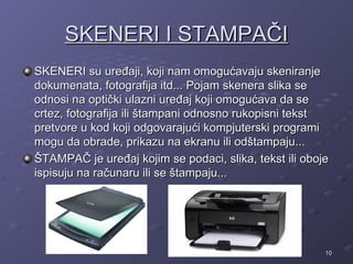 SKENERI I STAMPAČI
SKENERI su uređaji, koji nam omogućavaju skeniranje
dokumenata, fotografija itd... Pojam skenera slika se
odnosi na optički ulazni uređaj koji omogućava da se
crtez, fotografija ili štampani odnosno rukopisni tekst
pretvore u kod koji odgovarajući kompjuterski programi
mogu da obrade, prikazu na ekranu ili odštampaju...
ŠTAMPAČ je uređaj kojim se podaci, slika, tekst ili oboje
ispisuju na računaru ili se štampaju...




                                                        10
 