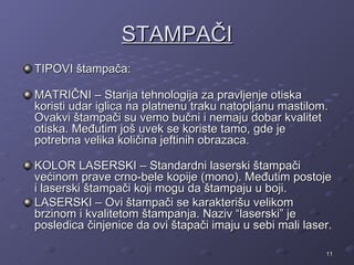 STAMPAČI
TIPOVI štampača:

MATRIČNI – Starija tehnologija za pravljenje otiska
koristi udar iglica na platnenu traku natopljanu mastilom.
Ovakvi štampači su vemo bučni i nemaju dobar kvalitet
otiska. Međutim još uvek se koriste tamo, gde je
potrebna velika količina jeftinih obrazaca.

KOLOR LASERSKI – Standardni laserski štampači
većinom prave crno-bele kopije (mono). Međutim postoje
i laserski štampači koji mogu da štampaju u boji.
LASERSKI – Ovi štampači se karakterišu velikom
brzinom i kvalitetom štampanja. Naziv “laserski” je
posledica činjenice da ovi štapači imaju u sebi mali laser.

                                                         11
 