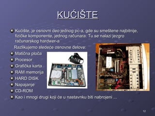 KUĆIŠTE
Kućište, je osnovni deo jednog pc-a, gde su smeštene najbitnije,
fizičke komponente, jednog računara. Tu se nalazi jezgro
računarskog hardwer-a
Razlikujemo sledeće osnovne delove:
Matična ploča
Procesor
Grafička karta
RAM memorija
HARD DISK
Napajanje
CD-ROM
Kao i mnogi drugi koji će u nastavnku biti nabrojeni ...


                                                                   12
 
