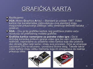 GRAFIČKA KARTA
Razlikujemo:
VGA (Video Graphics Array) – Standard je uveden 1987. Video
kartice čije karakteristike zadovoljavaju ovaj standard imaju
mogućnost prikazivanja 256boja i sliku dimenzije 640x480 tačaka
(pixel-a).
XGA – Ovu je tip grafilčke kartice, koji podržava znatno veću
rezoluciju od prethodnog modela grafičke.
Grafičke kartice namenjene za potrebe video igra - Da bi
doživljaj korisnika prilikom igranja video igre bio veći i približeniji
realnosti, napravljene su posebne video kartice koje deo poslova
oko obrade slike rade same i imaju svoj procesor, čime se smanjuje
zauzetost CPU-a računara, i povećava brzina istog. Takođe takve
video kartice imaju veliku memoriju koja im omogućava da realnije
prikazuju slike.




                                                                      15
 