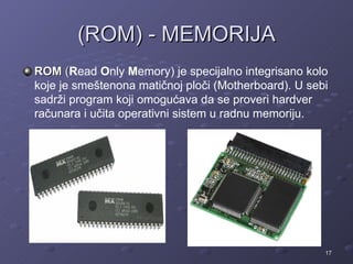(ROM) - MEMORIJA
ROM (Read Only Memory) je specijalno integrisano kolo
koje je smeštenona matičnoj ploči (Motherboard). U sebi
sadrži program koji omogućava da se proveri hardver
računara i učita operativni sistem u radnu memoriju.




                                                      17
 