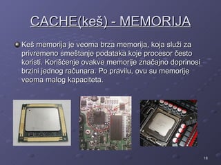 CACHE(keš) - MEMORIJA
Keš memorija je veoma brza memorija, koja služi za
privremeno smeštanje podataka koje procesor često
koristi. Korišćenje ovakve memorije značajno doprinosi
brzini jednog računara. Po pravilu, ovu su memorije
veoma malog kapaciteta.




                                                         18
 