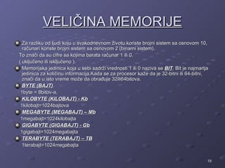 VELIČINA MEMORIJE
  Za razliku od ljudi koju u svakodnevnom životu koriste brojni sistem sa osnovom 10,
  računari koriste brojni sistem sa osnovom 2 (binarni sistem).
To znači da su cifre sa kojima barata računar 1 ili 0.
( uključeno ili isključeno ).
  Memorijska jedinica koja u sebi sadrži vrednosti 1 ili 0 naziva se BIT. Bit je najmanja
  jedinica za količinu informacija.Kada se za procesor kaže da je 32-bitni ili 64-bitni,
  znači da u isto vreme može da obrađuje 32ili64bitova.
  BYTE (BAJT).
 1byte = 8bitov-a.
  KILOBYTE (KILOBAJT) - Kb
 1kilobajt=1024bajtova
  MEGABYTE (MEGABAJT) – Mb
 1megabajt=1024kilobajta
  GIGABYTE (GIGABAJT) - Gb
 1gigabajt=1024megabajta
  TERABYTE (TERABAJT) – TB
  1terabajt=1024megabajta


                                                                                        19
 