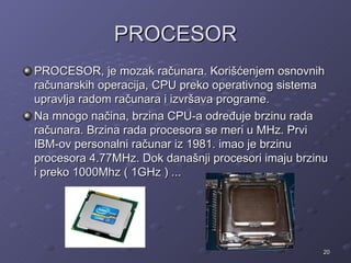 PROCESOR
PROCESOR, je mozak računara. Korišćenjem osnovnih
računarskih operacija, CPU preko operativnog sistema
upravlja radom računara i izvršava programe.
Na mnogo načina, brzina CPU-a određuje brzinu rada
računara. Brzina rada procesora se meri u MHz. Prvi
IBM-ov personalni računar iz 1981. imao je brzinu
procesora 4.77MHz. Dok današnji procesori imaju brzinu
i preko 1000Mhz ( 1GHz ) ...




                                                     20
 