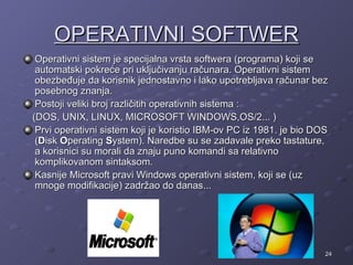 OPERATIVNI SOFTWER
 Operativni sistem je specijalna vrsta softwera (programa) koji se
 automatski pokreće pri uključivanju računara. Operativni sistem
 obezbeđuje da korisnik jednostavno i lako upotrebljava računar bez
 posebnog znanja.
 Postoji veliki broj različitih operativnih sistema :
(DOS, UNIX, LINUX, MICROSOFT WINDOWS,OS/2... )
 Prvi operativni sistem koji je koristio IBM-ov PC iz 1981. je bio DOS
 (Disk Operating System). Naredbe su se zadavale preko tastature,
 a korisnici su morali da znaju puno komandi sa relativno
 komplikovanom sintaksom.
 Kasnije Microsoft pravi Windows operativni sistem, koji se (uz
 mnoge modifikacije) zadržao do danas...




                                                                     24
 