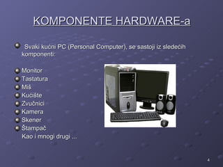KOMPONENTE HARDWARE-a

 Svaki kućni PC (Personal Computer), se sastoji iz sledećih
komponenti:

Monitor
Tastatura
Miš
Kućište
Zvučnici
Kamera
Skener
Štampač
Kao i mnogi drugi ...


                                                              4
 
