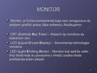 MONITOR

 Monitor, je fizička komponenta koja nam omogućava da
dobijem grafički prikaz slike softwera. Razlikujemo:

 CRT (Cathode Ray Tube) – Klasicni tip monitora sa
katodnom cevi
 LCD (Liquid Crystal Display) – Savremenija tehnologija
monitora
 LED (Light Emitting Diode) – Monitori koji sadrže veliki
broj dioda koje su povezane u mrežu (svaka dioda
predstavlja jedan piksel).


                                                            5
 