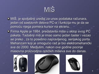 MIŠ
MIŠ, je spoljašnji uređaj za unos podataka računara,
jedan od sastavnih delova PC-a i funkcija mu je da se
pomoću njega pomera kursor na ekranu.
Firma Apple je 1984. predstavila miša u sklop svog PC
paketa. Tadašnji miš je imao samo jedan taster i vezao
se preko , za to posebno napravljenog, serijskog porta.
Mehanzam koji je omogućio rad je bio elektromehanički
sve do 2000. Medjutim, nakon ove godine pocinje
masovna proizvodjna optičkih miševa sve do danas.




                                                          8
 