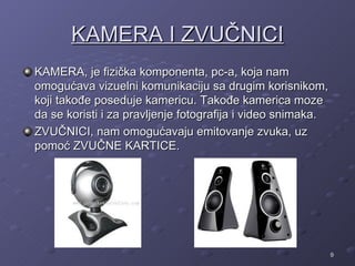 KAMERA I ZVUČNICI
KAMERA, je fizička komponenta, pc-a, koja nam
omogućava vizuelni komunikaciju sa drugim korisnikom,
koji takođe poseduje kamericu. Takođe kamerica moze
da se koristi i za pravljenje fotografija i video snimaka.
ZVUČNICI, nam omogućavaju emitovanje zvuka, uz
pomoć ZVUČNE KARTICE.




                                                             9
 