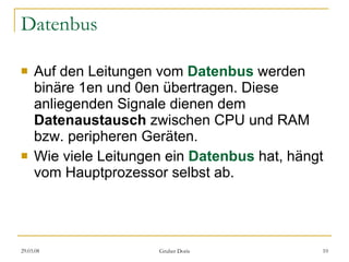 Datenbus Auf den Leitungen vom  Datenbus   werden binäre 1en und 0en übertragen. Diese anliegenden Signale dienen dem  Datenaustausch  zwischen CPU und RAM bzw. peripheren Geräten.  Wie viele Leitungen ein  Datenbus  hat, hängt vom Hauptprozessor selbst ab. 