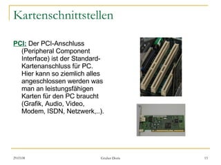 Kartenschnittstellen PCI:   Der PCI-Anschluss (Peripheral Component Interface) ist der Standard-Kartenanschluss für PC. Hier kann so ziemlich alles angeschlossen werden was man an leistungsfähigen Karten für den PC braucht (Grafik, Audio, Video, Modem, ISDN, Netzwerk,..). 