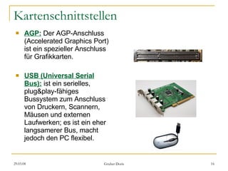 Kartenschnittstellen AGP:   Der AGP-Anschluss (Accelerated Graphics Port) ist ein spezieller Anschluss für Grafikkarten. USB (Universal Serial Bus):  ist ein serielles, plug&play-fähiges Bussystem zum Anschluss von Druckern, Scannern, Mäusen und externen Laufwerken; es ist ein eher langsamerer Bus, macht jedoch den PC flexibel.  