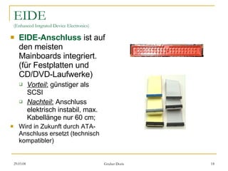 EIDE (Enhanced Intgrated Device Electronics) EIDE-Anschluss  ist auf den meisten Mainboards integriert. (für Festplatten und CD/DVD-Laufwerke) Vorteil :  günstiger als SCSI Nachteil :  Anschluss elektrisch instabil, max. Kabellänge nur 60 cm; Wird in Zukunft durch ATA-Anschluss ersetzt (technisch kompatibler) 