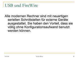 USB und FireWire Alle modernen Rechner sind mit neuartigen seriellen Schnittstellen für externe Geräte ausgestattet. Sie haben den Vorteil, dass sie völlig ohne Konfigurationsaufwand benutzt werden können. 