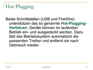 Hot Plugging Beide Schnittstellen (USB und FireWire) unterstützen das so genannte  Hot-Plugging-Verfahren : Geräte können im laufenden Betrieb ein- und ausgesteckt werden. Dazu lädt das Betriebssystem automatisch die passenden Treiber und entfernt sie nach Gebrauch wieder. 