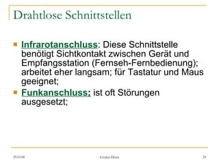 Drahtlose Schnittstellen Infrarotanschluss : Diese Schnittstelle benötigt Sichtkontakt zwischen Gerät und Empfangsstation (Fernseh-Fernbedienung); arbeitet eher langsam; für Tastatur und Maus geeignet; Funkanschluss :   ist oft Störungen ausgesetzt; 