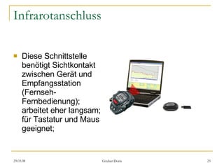 Infrarotanschluss Diese Schnittstelle benötigt Sichtkontakt zwischen Gerät und Empfangsstation (Fernseh-Fernbedienung); arbeitet eher langsam; für Tastatur und Maus geeignet; 