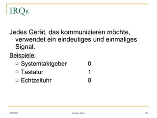 IRQs Jedes Gerät, das kommunizieren möchte, verwendet ein eindeutiges und einmaliges Signal. Beispiele: Systemtaktgeber 0 Tastatur 1 Echtzeituhr 8 