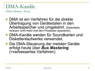 DMA-Kanäle (Direct Memory Access) DMA ist ein Verfahren für die direkte Übertragung von Gerätedaten in den Arbeitsspeicher und umgekehrt.  (Datenbyts müssen nicht mehr erst den Prozessor passieren) DMA-Kanäle werden für Soundkarten und Diskettenlaufwerke verwendet. Die DMA-Steuerung der meisten Geräte erfolgt heute über  Bus Mastering   (=verbessertes Verfahren) 