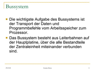 Bussystem Die wichtigste Aufgabe des Bussystems ist der Transport der Daten und Programmbefehle vom Arbeitsspeicher zum Prozessor. Das Bussystem besteht aus Leiterbahnen auf der Hauptplatine, über die alle Bestandteile der Zentraleinheit miteinander verbunden sind. 