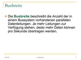Busbreite Die  Busbreite  beschreibt die Anzahl der in einem Bussystem vorhandenen parallelen Datenleitungen. Je mehr Leitungen zur Verfügung stehen, desto mehr Daten können pro Sekunde übertragen werden. 