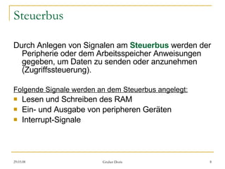 Steuerbus Durch Anlegen von Signalen am  Steuerbus   werden der Peripherie oder dem Arbeitsspeicher Anweisungen gegeben, um Daten zu senden oder anzunehmen (Zugriffssteuerung). Folgende Signale werden an dem Steuerbus angelegt: Lesen und Schreiben des RAM  Ein- und Ausgabe von peripheren Geräten  Interrupt-Signale  