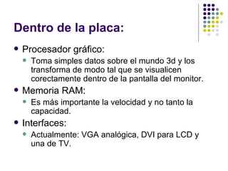 Dentro de la placa: Procesador gráfico: Toma simples datos sobre el mundo 3d y los transforma de modo tal que se visualicen corectamente dentro de la pantalla del monitor. Memoria RAM: Es más importante la velocidad y no tanto la capacidad. Interfaces: Actualmente: VGA analógica, DVI para LCD y una de TV. 