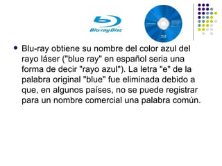 Blu-ray obtiene su nombre del color azul del rayo láser ("blue ray" en español seria una forma de decir "rayo azul"). La letra "e" de la palabra original "blue" fue eliminada debido a que, en algunos países, no se puede registrar para un nombre comercial una palabra común. 
