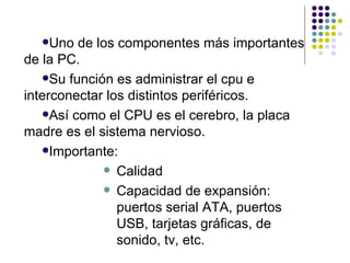 Uno de los componentes más importantes de la PC. Su función es administrar el cpu e interconectar los distintos periféricos.  Así como el CPU es el cerebro, la placa madre es el sistema nervioso. Importante: Calidad Capacidad de expansión: puertos serial ATA, puertos USB, tarjetas gráficas, de sonido, tv, etc. 