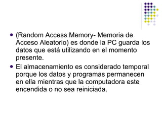 (Random Access Memory- Memoria de Acceso Aleatorio) es donde la PC guarda los datos que está utilizando en el momento presente.  El almacenamiento es considerado temporal porque los datos y programas permanecen en ella mientras que la computadora este encendida o no sea reiniciada.  