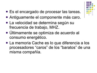 Es el encargado de procesar las tareas. Antiguamente el componente más caro. La velocidad se determina según su frecuencia de trabajo, MHZ. Últimamente se optimiza de acuerdo al consumo energético. La memoria Cache es lo que diferencia a los procesadores “caros” de los “baratos” de una misma compañía. 