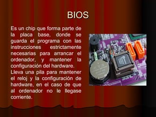 BIOS
Es un chip que forma parte de
la placa base, donde se
guarda el programa con las
instrucciones    estrictamente
necesarias para arrancar el
ordenador, y mantener la
configuración del hardware.
Lleva una pila para mantener
el reloj y la configuración de
hardware, en el caso de que
al ordenador no le llegase
corriente.
 